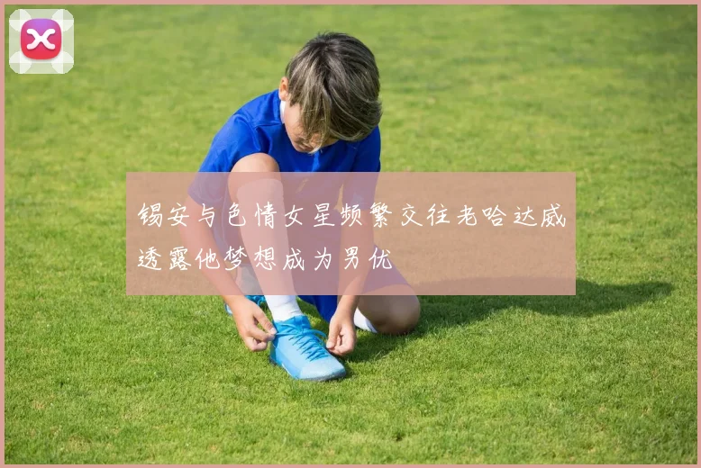 锡安与色情女星频繁交往老哈达威透露他梦想成为男优