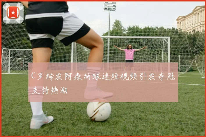 C罗转发阿森纳球迷短视频引发夺冠支持热潮