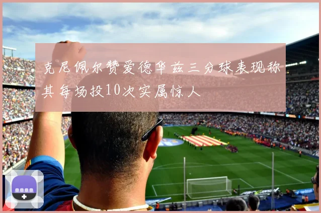 克尼佩尔赞爱德华兹三分球表现称其每场投10次实属惊人