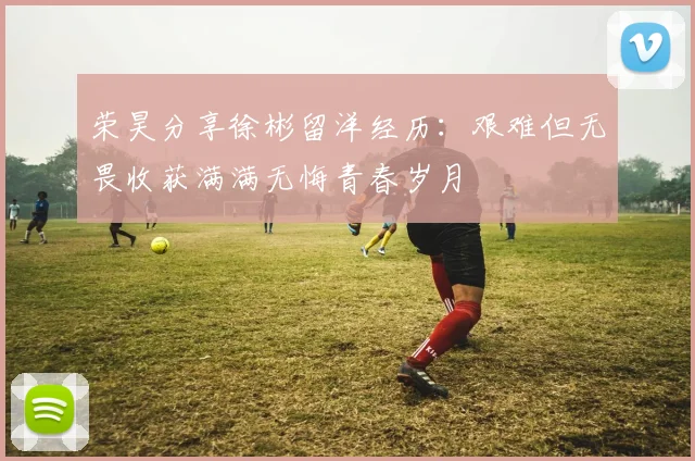 荣昊分享徐彬留洋经历：艰难但无畏收获满满无悔青春岁月