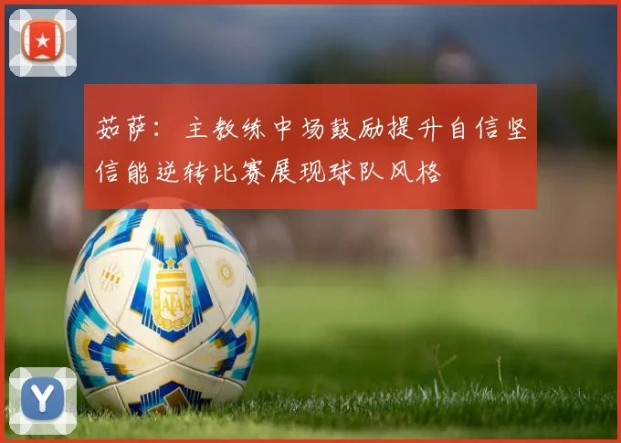 茹萨：主教练中场鼓励提升自信坚信能逆转比赛展现球队风格