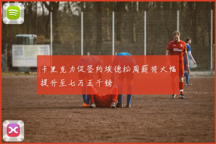 卡里克力促签约埃德松周薪将大幅提升至七万五千镑