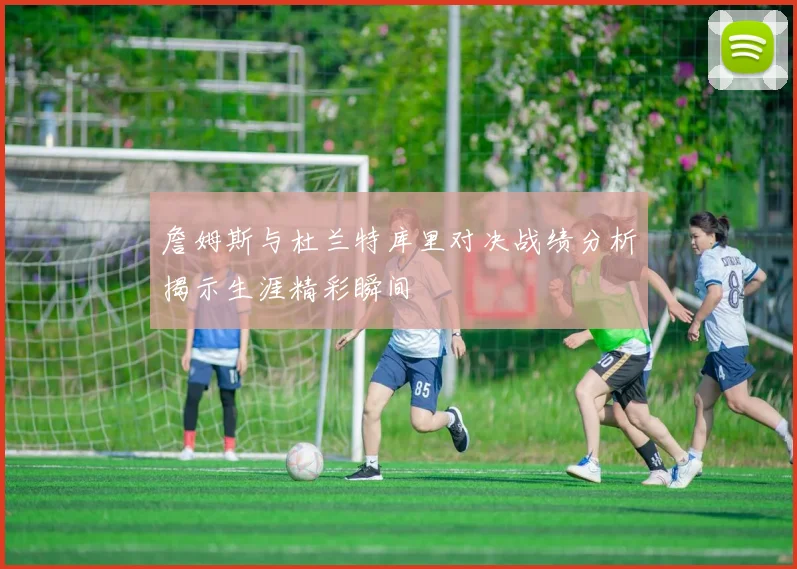 詹姆斯与杜兰特库里对决战绩分析揭示生涯精彩瞬间