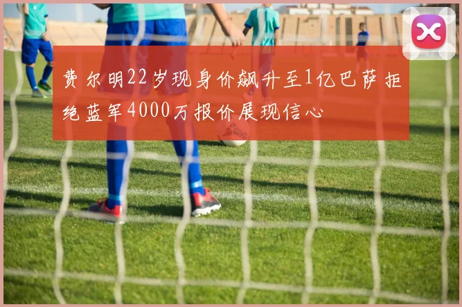 费尔明22岁现身价飙升至1亿巴萨拒绝蓝军4000万报价展现信心
