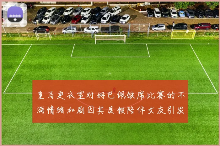 皇马更衣室对姆巴佩缺席比赛的不满情绪加剧因其度假陪伴女友引发争议