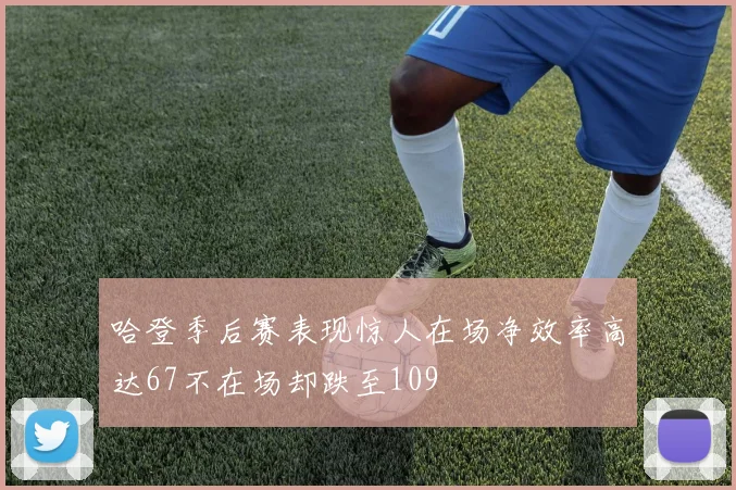 哈登季后赛表现惊人在场净效率高达67不在场却跌至109