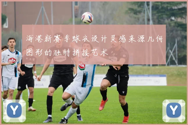 海港新赛季球衣设计灵感来源几何图形的独特拼接艺术